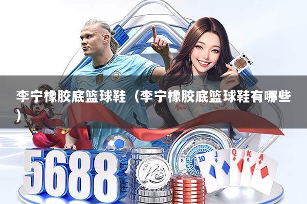 李宁橡胶底篮球鞋(李宁橡胶底篮球鞋有哪些)