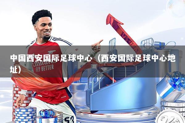 中国西安国际足球中心(西安国际足球中心地址)