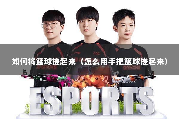 如何将篮球搓起来（怎么用手把篮球搓起来）