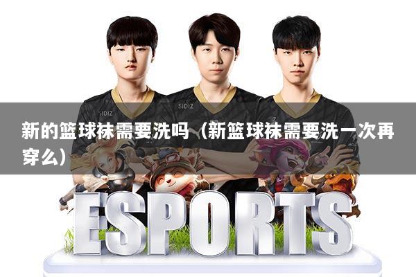 新的篮球袜需要洗吗(新篮球袜需要洗一次再穿么)