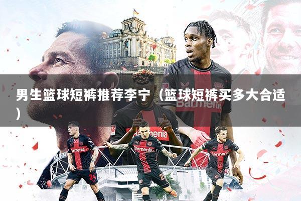 男生篮球短裤推荐李宁(篮球短裤买多大合适)