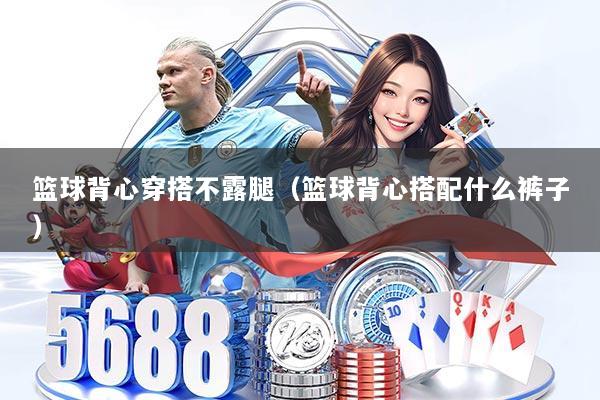 篮球背心穿搭不露腿(篮球背心搭配什么裤子)